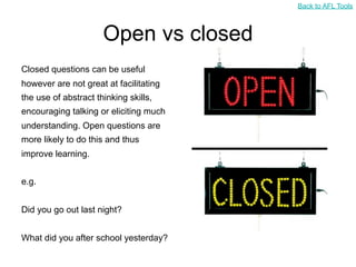 Back to AFL Tools



                      Open vs closed
Closed questions can be useful
however are not great at facilitating
the use of abstract thinking skills,
encouraging talking or eliciting much
understanding. Open questions are
more likely to do this and thus
improve learning.


e.g.


Did you go out last night?


What did you after school yesterday?
 