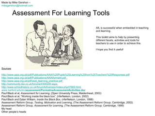 Made by Mike Gershon –
mikegershon@hotmail.com

Assessment For Learning Tools
AfL is successful when embedded in teaching
and learning.
This toolkit aims to help by presenting
different facets, activities and tools for
teachers to use in order to achieve this.
I hope you find it useful!

Sources
http://www.aaia.org.uk/pdf/Publications/AAIA%20Pupils%20Learning%20from%20Teachers'%20Responses.pdf
http://www.aaia.org.uk/pdf/Publications/AAIAformat4.pdf
http://www.aaia.org.uk/pdf/asst_learning_practice.pdf
http://community.tes.co.uk/forums/t/300200.aspx
http://www.schoolhistory.co.uk/forum/lofiversion/index.php/t7669.html
www.harford.edu/irc/assessment/FormativeAssessmentActivities.doc
Paul Black et al, Assessment for Learning, (Open University Press, Maidenhead, 2003)
Paul Black et al, “Working inside the black box”, (nferNelson, London, 2002)
Paul Black and Dylan William, Inside the Black Box, (nferNelson, London, 1998)
Assessment Reform Group, Testing, Motivation and Learning, (The Assessment Reform Group, Cambridge, 2002)
Assessment Reform Group, Assessment for Learning, (The Assessment Reform Group, Cambridge, 1999)
My head
Other people’s heads

 