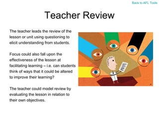 Back to AFL Tools

Teacher Review
The teacher leads the review of the
lesson or unit using questioning to
elicit understanding from students.
Focus could also fall upon the
effectiveness of the lesson at
facilitating learning – i.e. can students
think of ways that it could be altered
to improve their learning?
The teacher could model review by
evaluating the lesson in relation to
their own objectives.

 