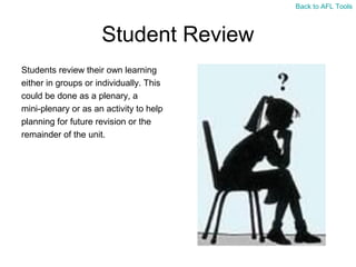 Back to AFL Tools

Student Review
Students review their own learning
either in groups or individually. This
could be done as a plenary, a
mini-plenary or as an activity to help
planning for future revision or the
remainder of the unit.

 