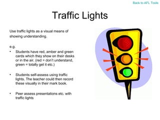 Back to AFL Tools

Traffic Lights
Use traffic lights as a visual means of
showing understanding.
e.g.
• Students have red, amber and green
cards which they show on their desks
or in the air. (red = don’t understand,
green = totally get it etc.)
•

Students self-assess using traffic
lights. The teacher could then record
these visually in their mark book.

•

Peer assess presentations etc. with
traffic lights

 