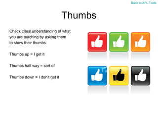 Back to AFL Tools

Thumbs
Check class understanding of what
you are teaching by asking them
to show their thumbs.
Thumbs up = I get it
Thumbs half way = sort of
Thumbs down = I don’t get it

 