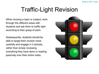 Back to AFL Tools

Traffic-Light Revision
When revising a topic or subject, work
through the different areas with
students and ask them to traffic light
according to their grasp of each.
Subsequently, students should be
able to target their revision more
carefully and engage in it actively,
rather than simply reviewing
everything they have done or reading
passively over their entire notes.

 
