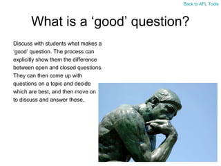 Back to AFL Tools

What is a ‘good’ question?
Discuss with students what makes a
‘good’ question. The process can
explicitly show them the difference
between open and closed questions.
They can then come up with
questions on a topic and decide
which are best, and then move on
to discuss and answer these.

 