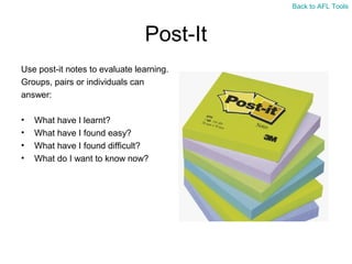 Back to AFL Tools

Post-It
Use post-it notes to evaluate learning.
Groups, pairs or individuals can
answer:
•
•
•
•

What have I learnt?
What have I found easy?
What have I found difficult?
What do I want to know now?

 