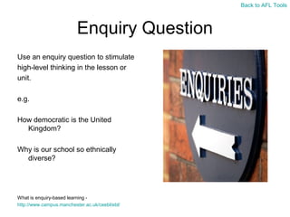 Back to AFL Tools

Enquiry Question
Use an enquiry question to stimulate
high-level thinking in the lesson or
unit.
e.g.
How democratic is the United
Kingdom?
Why is our school so ethnically
diverse?

What is enquiry-based learning http://www.campus.manchester.ac.uk/ceebl/ebl/

 
