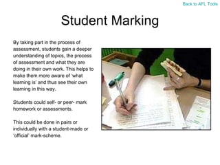 Student Marking By taking part in the process of  assessment, students gain a deeper  understanding of topics, the process  of assessment and what they are  doing in their own work. This helps to  make them more aware of ‘what  learning is’ and thus see their own  learning in this way. Students could self- or peer- mark  homework or assessments. This could be done in pairs or  individually with a student-made or  ‘ official’ mark-scheme. Back to AFL Tools 