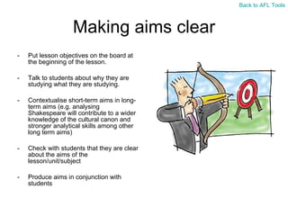 Making aims clear Put lesson objectives on the board at the beginning of the lesson. Talk to students about why they are studying what they are studying. Contextualise short-term aims in long-term aims (e.g. analysing Shakespeare will contribute to a wider knowledge of the cultural canon and stronger analytical skills among other long term aims) Check with students that they are clear about the aims of the lesson/unit/subject Produce aims in conjunction with students  Back to AFL Tools 