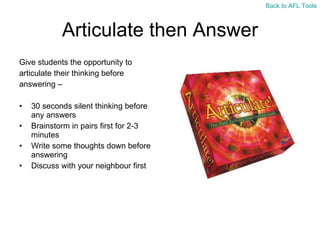 Articulate then Answer Give students the opportunity to  articulate their thinking before  answering –  30 seconds silent thinking before any answers Brainstorm in pairs first for 2-3 minutes Write some thoughts down before answering Discuss with your neighbour first Back to AFL Tools 