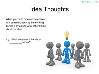 Idea Thoughts When you have received an answer  to a question, open up the thinking  behind it by asking what others think  about the idea. e.g. “What do others think about _________’s idea?” Back to AFL Tools 
