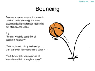 Bouncing Bounce answers around the room to  build on understanding and have  students develop stronger reasoning  out of misconceptions. E.g. “ Jimmy, what do you think of  Sandra’s answer?” “ Sandra, how could you develop  Carl’s answer to include more detail?” “ Carl, how might you combine all  we’ve heard into a single answer?” Back to AFL Tools 