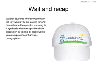 Wait and recap Wait for students to draw out most of  the key words you are asking for and  then reframe the question – asking for  a synthesis which recaps the whole  discussion by joining all these words  into a single coherent answer,  paragraph etc. Back to AFL Tools 