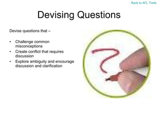 Devising Questions Devise questions that – Challenge common misconceptions Create conflict that requires discussion Explore ambiguity and encourage discussion and clarification  Back to AFL Tools 
