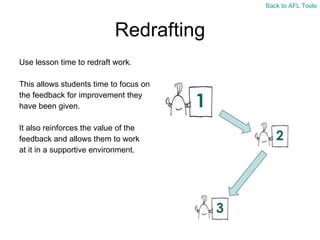 Redrafting Use lesson time to redraft work. This allows students time to focus on  the feedback for improvement they  have been given. It also reinforces the value of the  feedback and allows them to work  at it in a supportive environment. Back to AFL Tools 