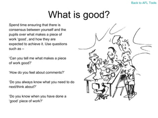 What is good? Spend time ensuring that there is  consensus between yourself and the  pupils over what makes a piece of  work ‘good’, and how they are  expected to achieve it. Use questions  such as –  ‘ Can you tell me what makes a piece  of work good?’ ‘ How do you feel about comments?’ ‘ Do you always know what you need to do  next/think about?’ ‘ Do you know when you have done a  ‘ good’ piece of work?’ Back to AFL Tools 