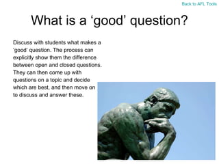 What is a ‘good’ question? Discuss with students what makes a  ‘ good’ question. The process can  explicitly show them the difference  between open and closed questions. They can then come up with  questions on a topic and decide  which are best, and then move on  to discuss and answer these. Back to AFL Tools 