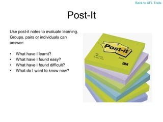 Post-It Use post-it notes to evaluate learning. Groups, pairs or individuals can  answer: What have I learnt? What have I found easy? What have I found difficult? What do I want to know now? Back to AFL Tools 