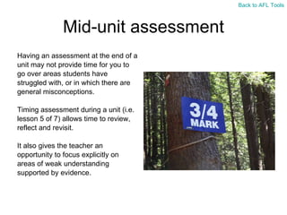 Mid-unit assessment Having an assessment at the end of a  unit may not provide time for you to  go over areas students have  struggled with, or in which there are  general misconceptions. Timing assessment during a unit (i.e.  lesson 5 of 7) allows time to review,  reflect and revisit. It also gives the teacher an  opportunity to focus explicitly on  areas of weak understanding  supported by evidence. Back to AFL Tools 