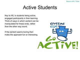 Active Students Key to AfL is students being active,  engaged participants in their learning.  Think of ways in which content can be  manipulated for these ends, rather  than the other way round. If the content seems boring then  make the approach fun or interesting. Back to AFL Tools 
