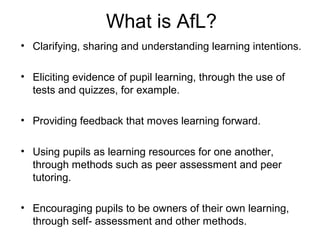 What is AfL?
• Clarifying, sharing and understanding learning intentions.

• Eliciting evidence of pupil learning, through the use of
  tests and quizzes, for example.

• Providing feedback that moves learning forward.

• Using pupils as learning resources for one another,
  through methods such as peer assessment and peer
  tutoring.

• Encouraging pupils to be owners of their own learning,
  through self- assessment and other methods.
 