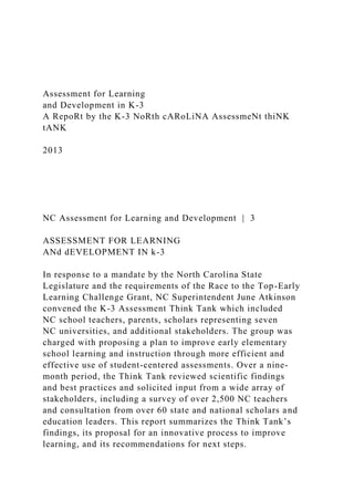 Assessment for Learning
and Development in K-3
A RepoRt by the K-3 NoRth cARoLiNA AssessmeNt thiNK
tANK
2013
NC Assessment for Learning and Development | 3
ASSESSMENT FOR LEARNING
ANd dEVELOPMENT IN k-3
In response to a mandate by the North Carolina State
Legislature and the requirements of the Race to the Top-Early
Learning Challenge Grant, NC Superintendent June Atkinson
convened the K-3 Assessment Think Tank which included
NC school teachers, parents, scholars representing seven
NC universities, and additional stakeholders. The group was
charged with proposing a plan to improve early elementary
school learning and instruction through more efficient and
effective use of student-centered assessments. Over a nine-
month period, the Think Tank reviewed scientific findings
and best practices and solicited input from a wide array of
stakeholders, including a survey of over 2,500 NC teachers
and consultation from over 60 state and national scholars and
education leaders. This report summarizes the Think Tank’s
findings, its proposal for an innovative process to improve
learning, and its recommendations for next steps.
 