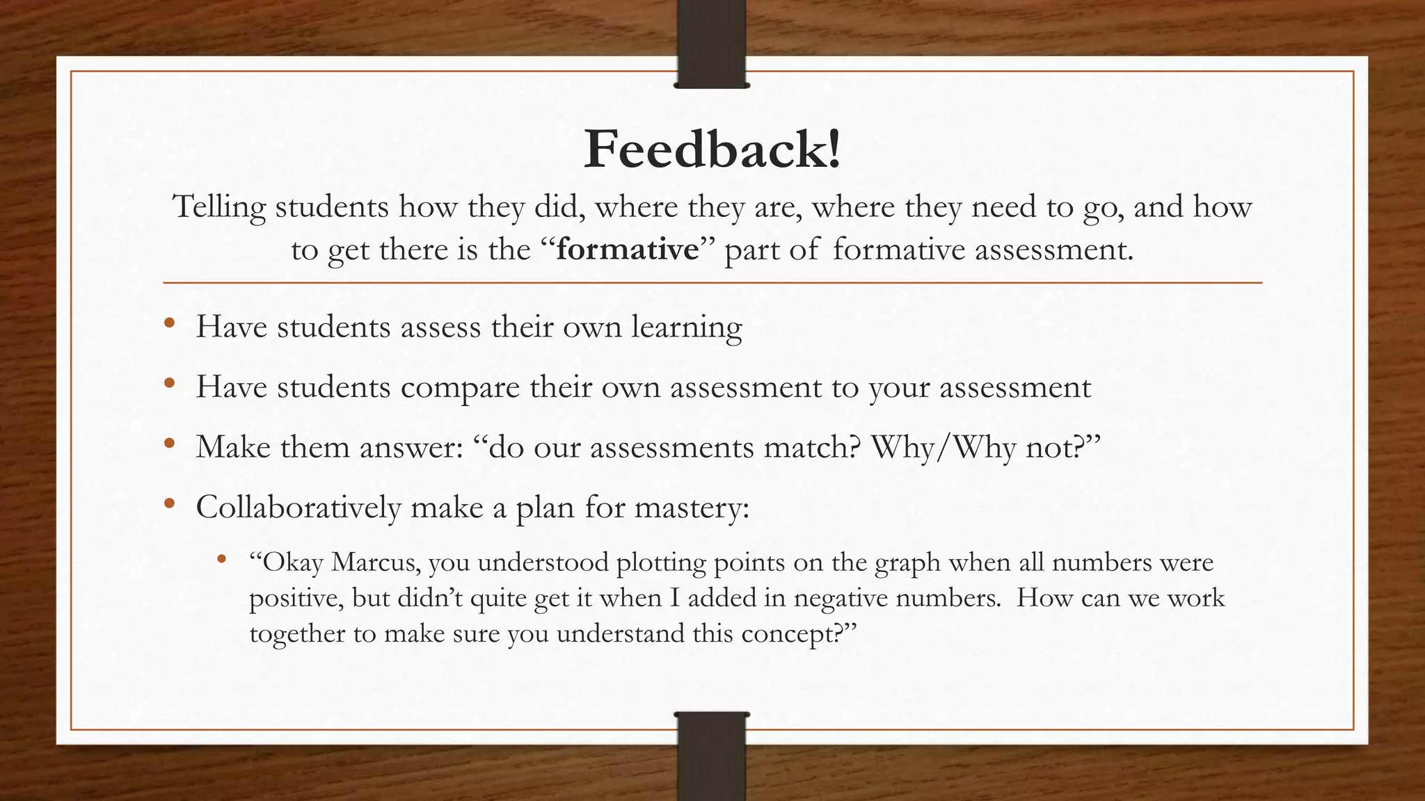 Feedback!
Telling students how they did, where they are, where they need to go, and how
to get there is the “formative” part of formative assessment.
• Have students assess their own learning
• Have students compare their own assessment to your assessment
• Make them answer: “do our assessments match? Why/Why not?”
• Collaboratively make a plan for mastery:
• “Okay Marcus, you understood plotting points on the graph when all numbers were
positive, but didn’t quite get it when I added in negative numbers. How can we work
together to make sure you understand this concept?”
 
