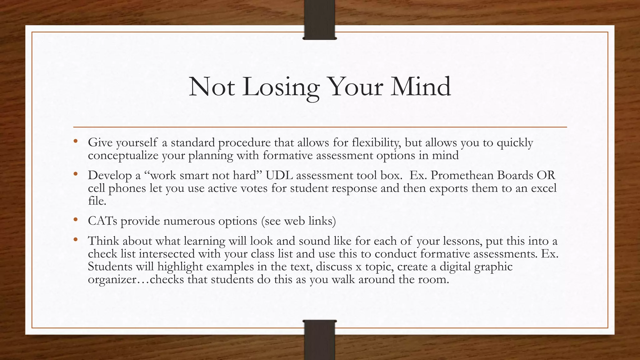 Not Losing Your Mind
• Give yourself a standard procedure that allows for flexibility, but allows you to quickly
conceptualize your planning with formative assessment options in mind
• Develop a “work smart not hard” UDL assessment tool box. Ex. Promethean Boards OR
cell phones let you use active votes for student response and then exports them to an excel
file.
• CATs provide numerous options (see web links)
• Think about what learning will look and sound like for each of your lessons, put this into a
check list intersected with your class list and use this to conduct formative assessments. Ex.
Students will highlight examples in the text, discuss x topic, create a digital graphic
organizer…checks that students do this as you walk around the room.
 