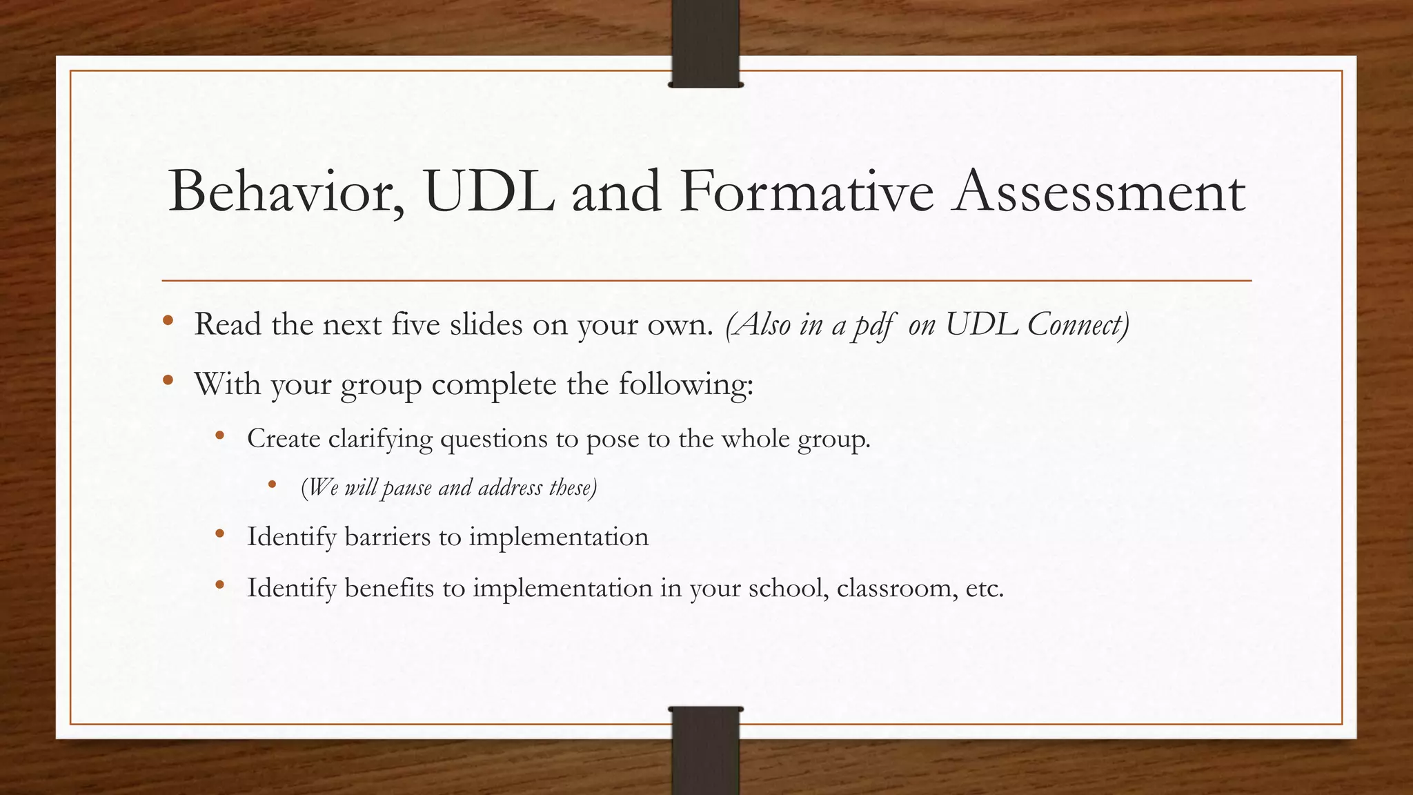 Behavior, UDL and Formative Assessment
• Read the next five slides on your own. (Also in a pdf on UDL Connect)
• With your group complete the following:
• Create clarifying questions to pose to the whole group.
• (We will pause and address these)
• Identify barriers to implementation
• Identify benefits to implementation in your school, classroom, etc.
 