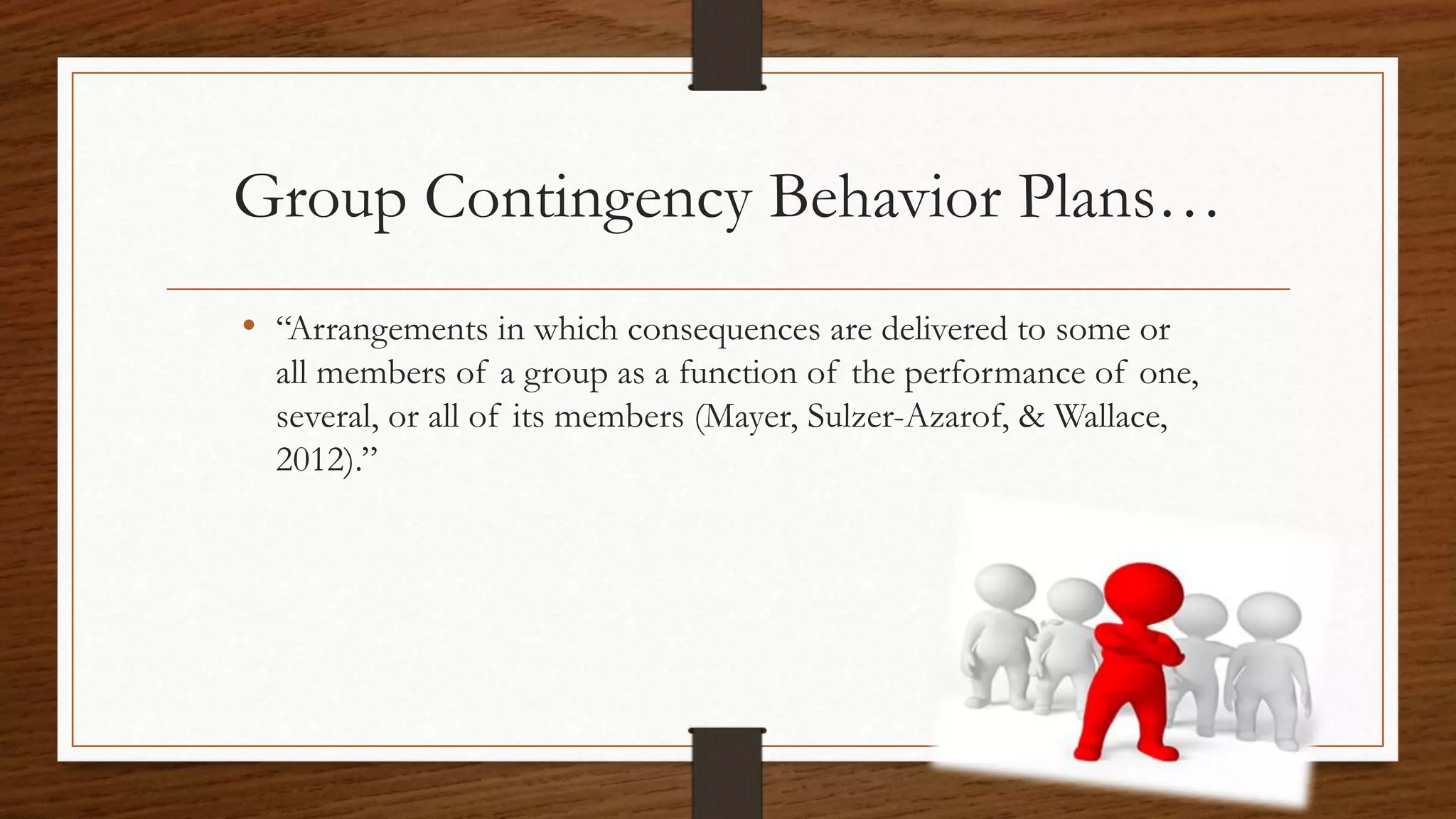 Group Contingency Behavior Plans…
• “Arrangements in which consequences are delivered to some or
all members of a group as a function of the performance of one,
several, or all of its members (Mayer, Sulzer-Azarof, & Wallace,
2012).”
 