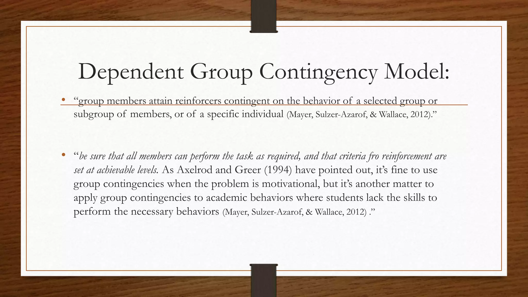 Dependent Group Contingency Model:
• “group members attain reinforcers contingent on the behavior of a selected group or
subgroup of members, or of a specific individual (Mayer, Sulzer-Azarof, & Wallace, 2012).”
• “be sure that all members can perform the task as required, and that criteria fro reinforcement are
set at achievable levels. As Axelrod and Greer (1994) have pointed out, it’s fine to use
group contingencies when the problem is motivational, but it’s another matter to
apply group contingencies to academic behaviors where students lack the skills to
perform the necessary behaviors (Mayer, Sulzer-Azarof, & Wallace, 2012) .”
 