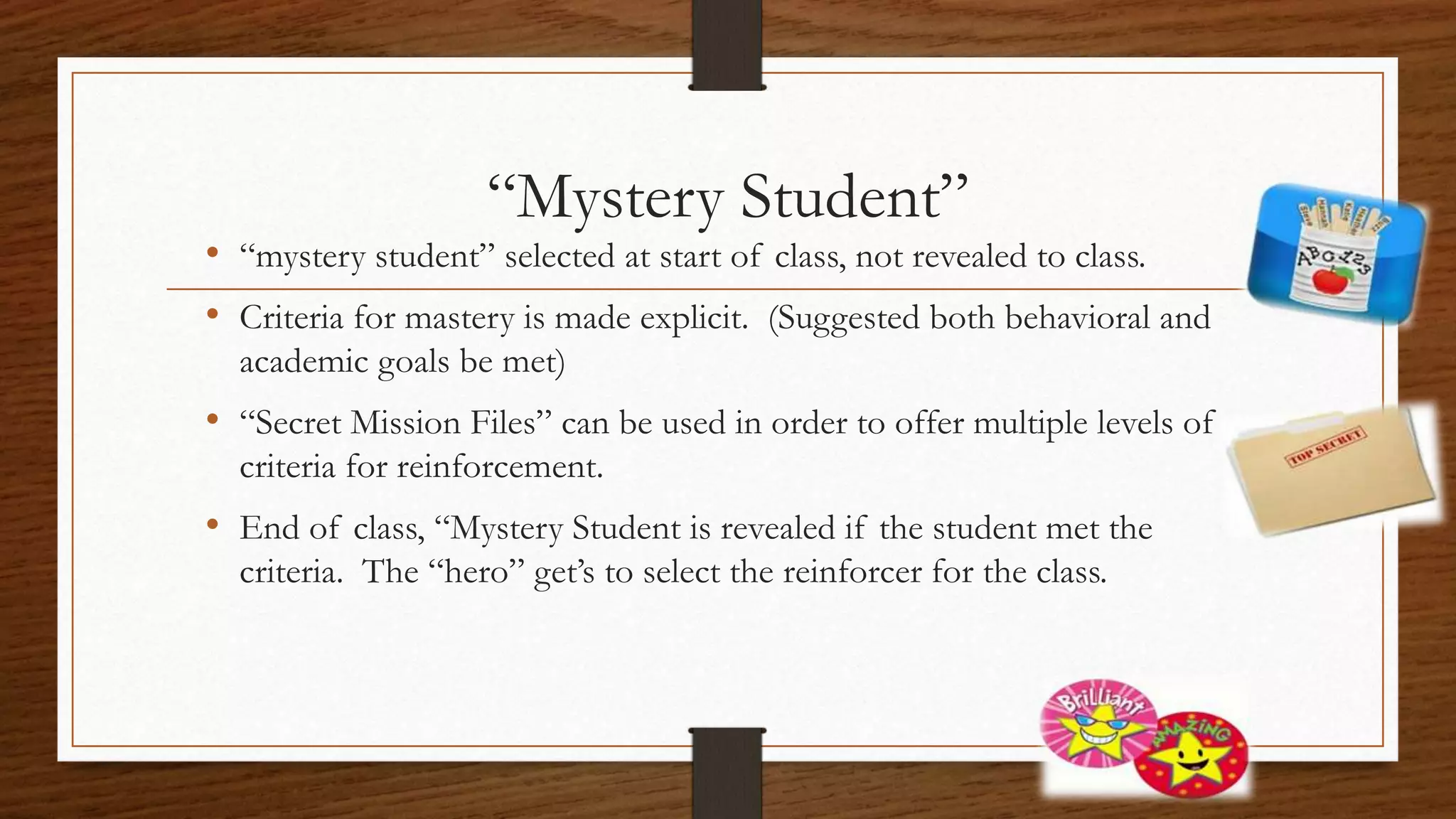 “Mystery Student”
• “mystery student” selected at start of class, not revealed to class.
• Criteria for mastery is made explicit. (Suggested both behavioral and
academic goals be met)
• “Secret Mission Files” can be used in order to offer multiple levels of
criteria for reinforcement.
• End of class, “Mystery Student is revealed if the student met the
criteria. The “hero” get’s to select the reinforcer for the class.
 