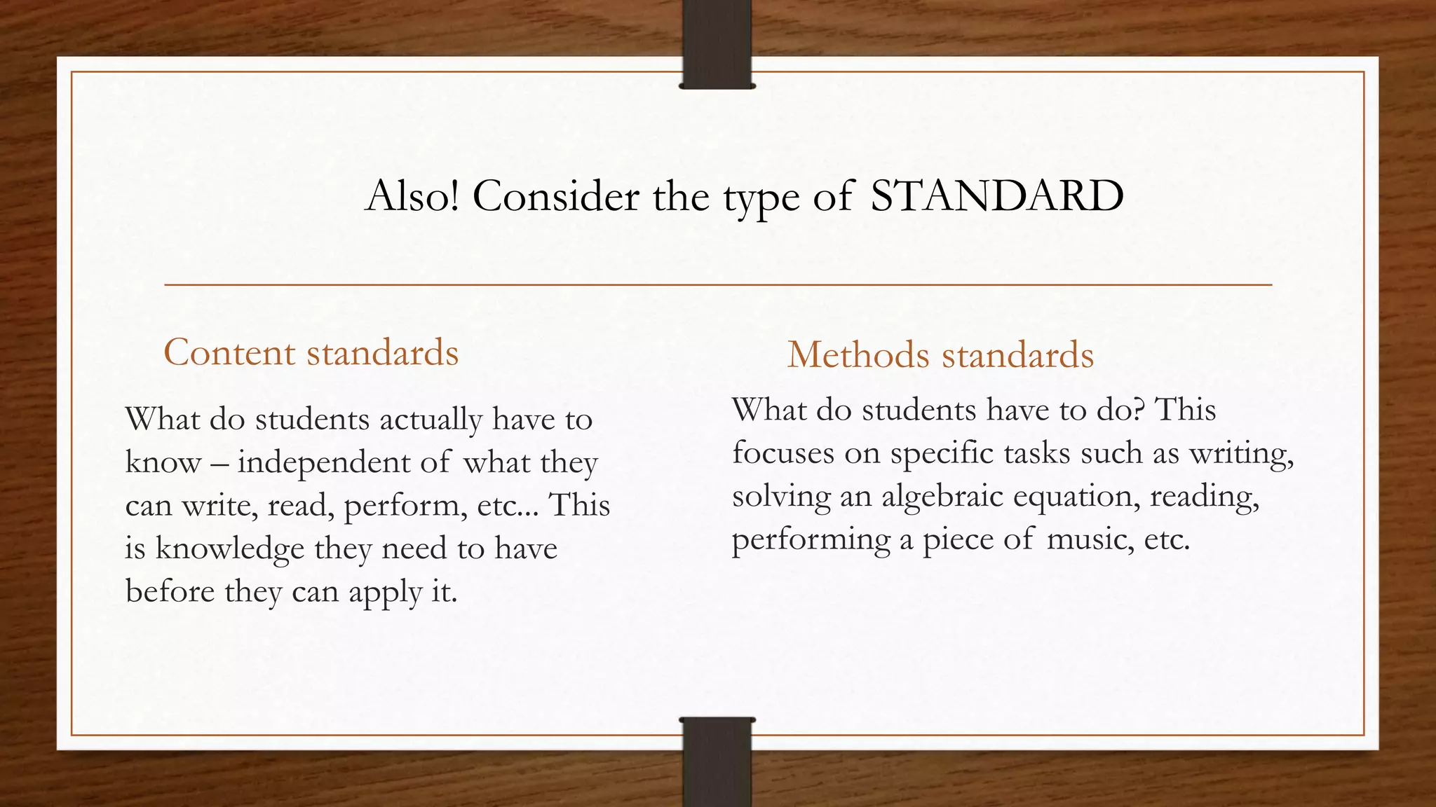 Content standards
What do students actually have to
know – independent of what they
can write, read, perform, etc... This
is knowledge they need to have
before they can apply it.
Methods standards
What do students have to do? This
focuses on specific tasks such as writing,
solving an algebraic equation, reading,
performing a piece of music, etc.
Also! Consider the type of STANDARD
 