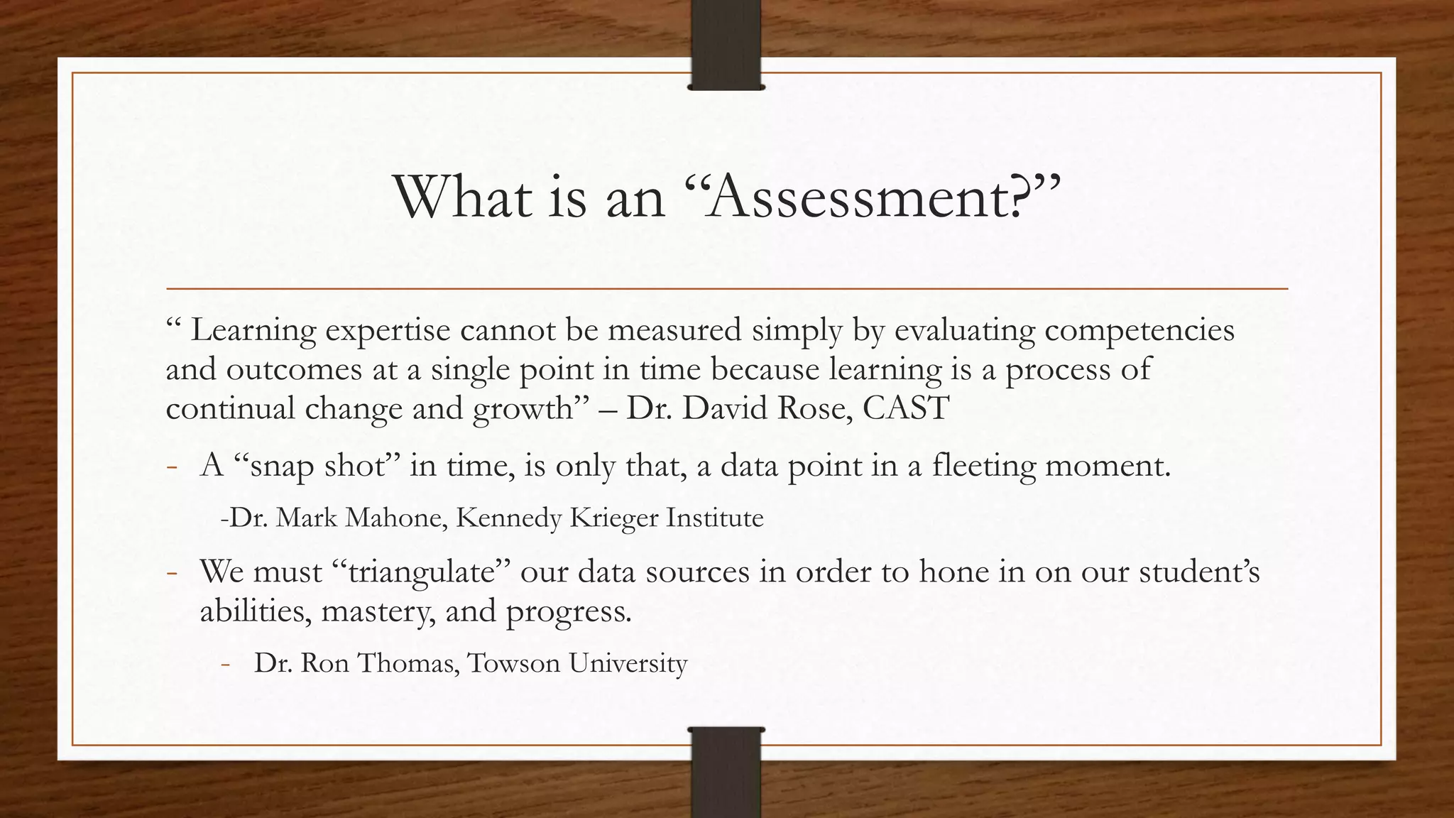 What is an “Assessment?”
“ Learning expertise cannot be measured simply by evaluating competencies
and outcomes at a single point in time because learning is a process of
continual change and growth” – Dr. David Rose, CAST
- A “snap shot” in time, is only that, a data point in a fleeting moment.
-Dr. Mark Mahone, Kennedy Krieger Institute
- We must “triangulate” our data sources in order to hone in on our student’s
abilities, mastery, and progress.
- Dr. Ron Thomas, Towson University
 