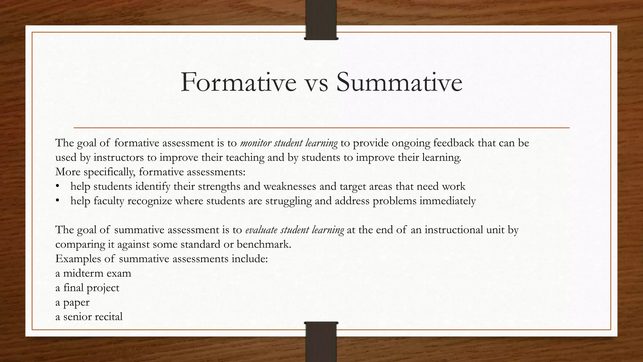 Formative vs Summative
The goal of formative assessment is to monitor student learning to provide ongoing feedback that can be
used by instructors to improve their teaching and by students to improve their learning.
More specifically, formative assessments:
• help students identify their strengths and weaknesses and target areas that need work
• help faculty recognize where students are struggling and address problems immediately
The goal of summative assessment is to evaluate student learning at the end of an instructional unit by
comparing it against some standard or benchmark.
Examples of summative assessments include:
a midterm exam
a final project
a paper
a senior recital
 