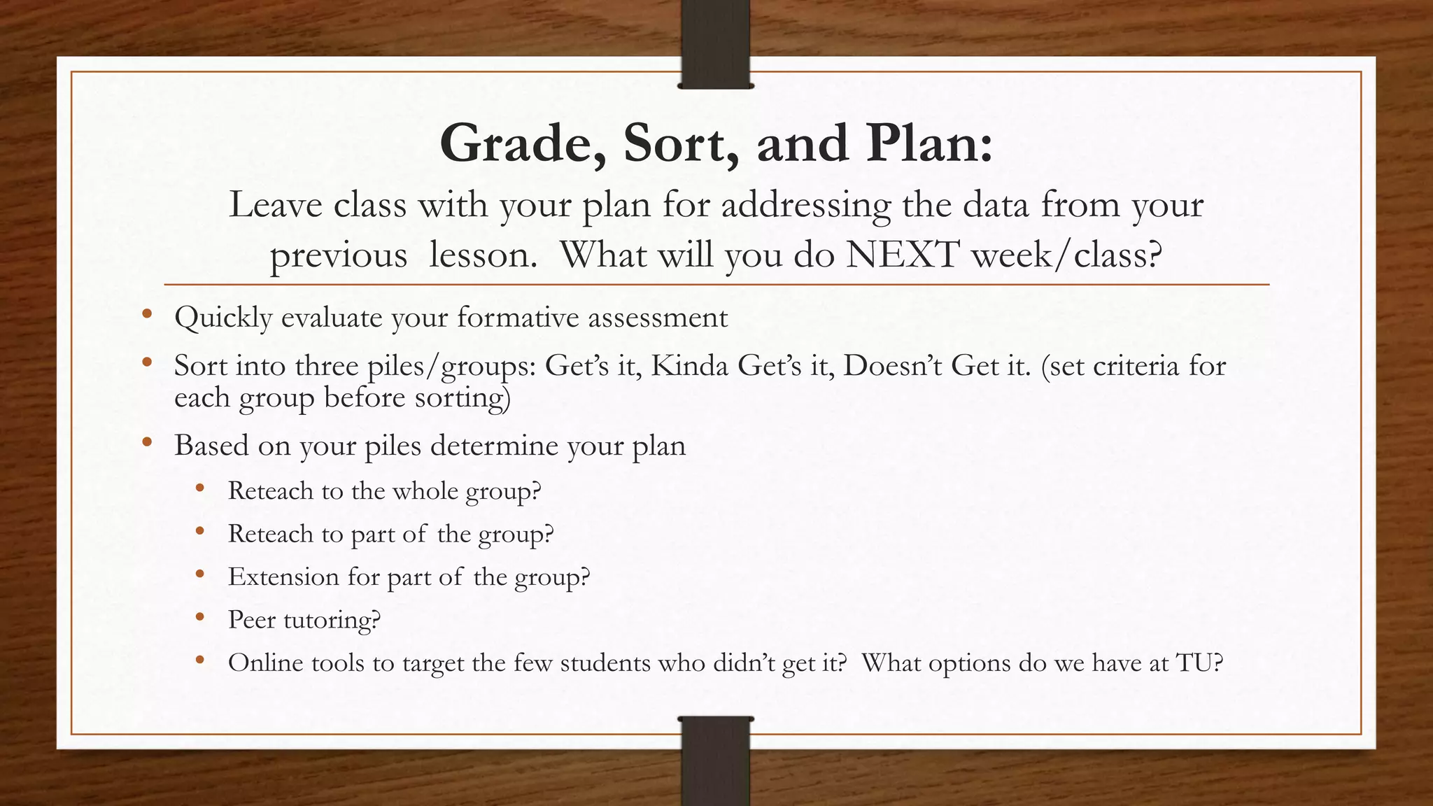 Grade, Sort, and Plan:
Leave class with your plan for addressing the data from your
previous lesson. What will you do NEXT week/class?
• Quickly evaluate your formative assessment
• Sort into three piles/groups: Get’s it, Kinda Get’s it, Doesn’t Get it. (set criteria for
each group before sorting)
• Based on your piles determine your plan
• Reteach to the whole group?
• Reteach to part of the group?
• Extension for part of the group?
• Peer tutoring?
• Online tools to target the few students who didn’t get it? What options do we have at TU?
 