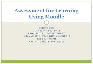 Assessment for Learning
     Using Moodle

              CHERYL COX
         E-LEARNING LECTURER
      PROFESSIONAL DEVELOPMENT
  INNOVATION IN TEACHING & LEARNING
            TAFE SA NORTH
      ADELAIDE SOUTH AUSTRALIA
 
