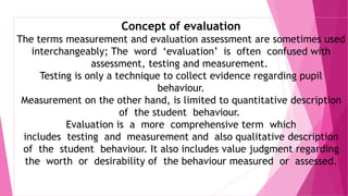 Concept of evaluation
The terms measurement and evaluation assessment are sometimes used
interchangeably; The word ‘evaluation’ is often confused with
assessment, testing and measurement.
Testing is only a technique to collect evidence regarding pupil
behaviour.
Measurement on the other hand, is limited to quantitative description
of the student behaviour.
Evaluation is a more comprehensive term which
includes testing and measurement and also qualitative description
of the student behaviour. It also includes value judgment regarding
the worth or desirability of the behaviour measured or assessed.
 