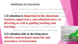 1.Evaluation is important to the classroom
teachers, supervisors, and administrators in
directing as well as guiding teaching and
learning.
2.Evaluation aids in devising more
effective instructional materials and
procedures of instruction.
IMPORTANCE OF EVALUATION
 