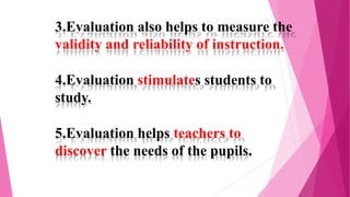 3.Evaluation also helps to measure the
validity and reliability of instruction.
4.Evaluation stimulates students to
study.
5.Evaluation helps teachers to
discover the needs of the pupils.
 