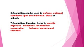 6.Evaluation can be used to enforce external
standards upon the individual class or
school.
7.Evaluation, likewise, helps to provide
objective evidences for effective
cooperation between parents and
teachers.
 