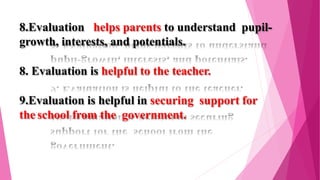 8.Evaluation helps parents to understand pupil-
growth, interests, and potentials.
8. Evaluation is helpful to the teacher.
9.Evaluation is helpful in securing support for
the school from the government.
 