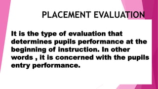 It is the type of evaluation that
determines pupils performance at the
beginning of instruction. In other
words , it is concerned with the pupils
entry performance.
PLACEMENT EVALUATION
 