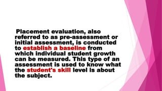 Placement evaluation, also
referred to as pre-assessment or
initial assessment, is conducted
to establish a baseline from
which individual student growth
can be measured. This type of an
assessment is used to know what
the student's skill level is about
the subject.
 