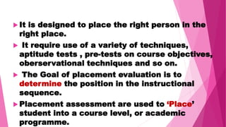  It is designed to place the right person in the
right place.
 It require use of a variety of techniques,
aptitude tests , pre-tests on course objectives,
oberservational techniques and so on.
 The Goal of placement evaluation is to
determine the position in the instructional
sequence.
 Placement assessment are used to ‘Place’
student into a course level, or academic
programme.
 