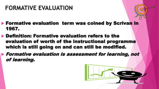 FORMATIVE EVALUATION
 Formative evaluation term was coined by Scrivan in
1967.
 Definition: Formative evaluation refers to the
evaluation of worth of the instructional programme
which is still going on and can still be modified.
 Formative evaluation is assessment for learning, not
of learning.
 