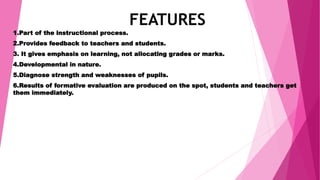 FEATURES
1.Part of the instructional process.
2.Provides feedback to teachers and students.
3. It gives emphasis on learning, not allocating grades or marks.
4.Developmental in nature.
5.Diagnose strength and weaknesses of pupils.
6.Results of formative evaluation are produced on the spot, students and teachers get
them immediately.
 