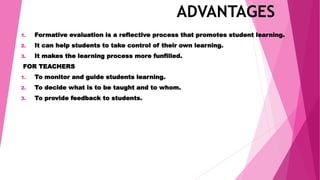 ADVANTAGES
1. Formative evaluation is a reflective process that promotes student learning.
2. It can help students to take control of their own learning.
3. It makes the learning process more funfilled.
FOR TEACHERS
1. To monitor and guide students learning.
2. To decide what is to be taught and to whom.
3. To provide feedback to students.
 