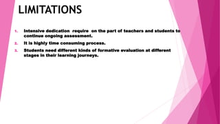 LIMITATIONS
1. Intensive dedication require on the part of teachers and students to
continue ongoing assessment.
2. It is highly time consuming process.
3. Students need different kinds of formative evaluation at different
stages in their learning journeys.
 