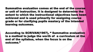 Summative evaluation comes at the end of the course
or unit of instruction. It is designed to determine the
extent to which the instructional objectives have been
achieved and is used primarily for assigning course
grade or for clarifying pupils mastery of the intended
learning outcomes.
According to SCRIVAN(1967), “ Summative evaluation
is a method to judge the worth of a curriculum at the
end of the syllabus, when the focus is on the
outcome.”
 