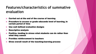 Features/characteristics of summative
evaluation
 Carried out at the end of the course of learning
 Procedure to access or grade educands level of learning, in
certain period of time
 Use well defined evaluation designs
 Descriptive analysis
 Positive, tending to stress what students can do rather than
what they cannot
 Provides reinforcement to teachers
 Gives overall result of the teaching-learning process
 